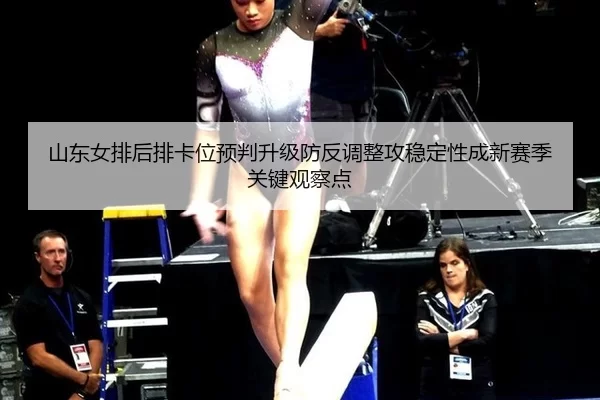 山东女排后排卡位预判升级防反调整攻稳定性成新赛季关键观察点